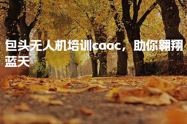 包头无人机培训caac，助你翱翔蓝天