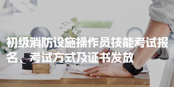 初级消防设施操作员技能考试报名、考试方式及证书发放