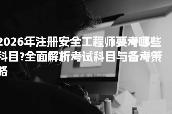2026年注册安全工程师要考哪些科目?全面解析考试科目与备考策略