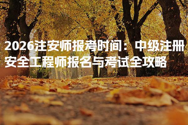 2026注安师报考时间：中级注册安全工程师报名与考试全攻略