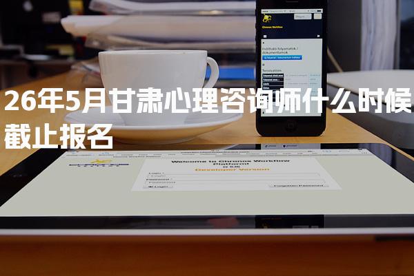 2026年甘肃心理咨询师什么时候截止报名