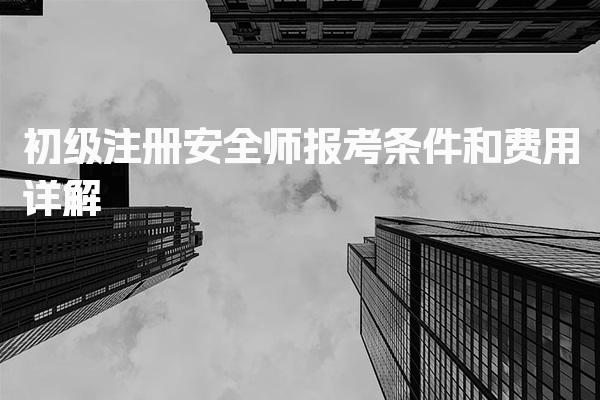 初级注册安全师报考条件和费用详解