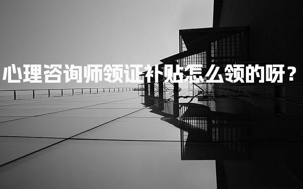 心理咨询师领证补贴怎么领的呀？全面解析与实用指南