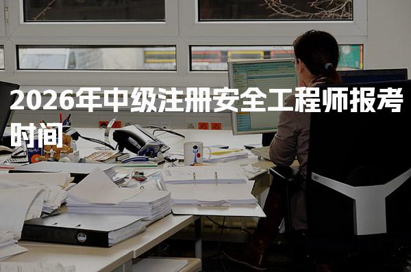 2026年中级注册安全工程师报考时间及注册安全工程师考试安排