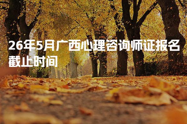2026年广西心理咨询师证报名截止时间及相关信息