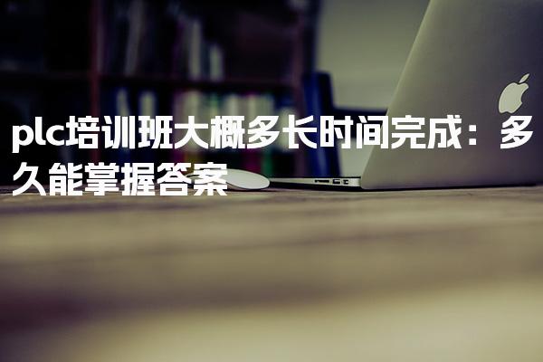 plc培训班大概多长时间完成：多久能掌握答案-PLC自动化工程师