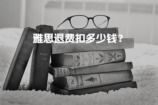 雅思退费扣多少钱？退改规定