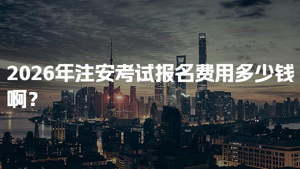 2026年注安考试报名费用多少钱啊？各地区收费标准与备考支出