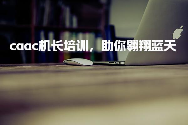caac机长培训，应试科目 助你翱翔蓝天
