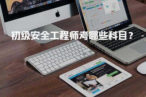初级安全工程师考哪些科目？考试内容与要求