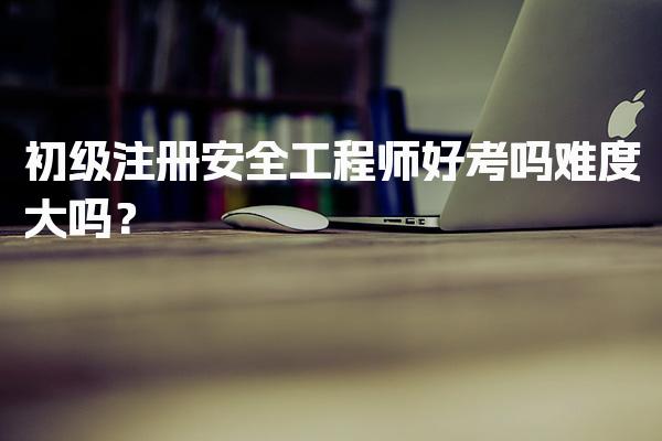 初级注册安全工程师好考吗难度大吗？