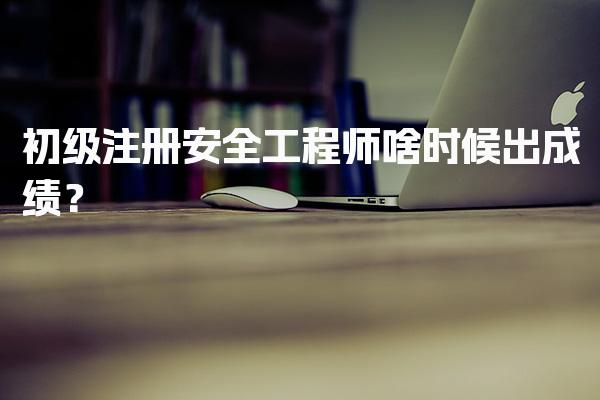 2026年初级注册安全工程师啥时候出成绩？考试时间及成绩查询全攻略
