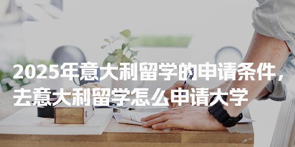 2025年意大利留学的申请条件，去意大利留学怎么申请大学