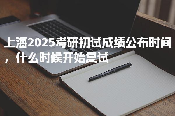 上海2025考研初试成绩公布时间，什么时候开始复试