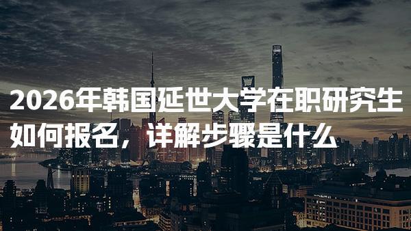 2026年韩国延世大学在职研究生如何报名 详解步骤是什么