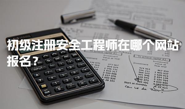 初级注册安全工程师在哪个网站报名？各省报名入口与流程