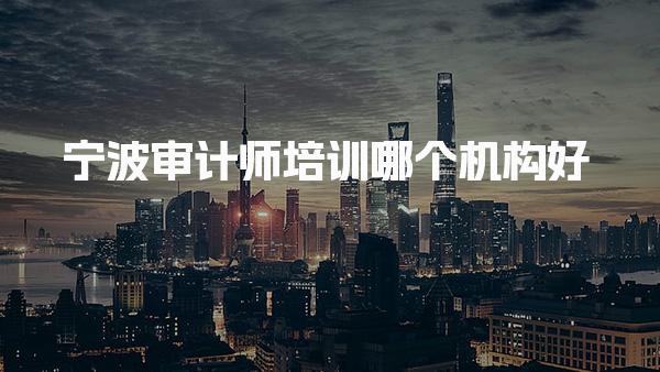 宁波审计师培训哪个机构好，靠谱网校推荐