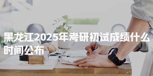 黑龙江2025年考研初试成绩什么时间公布