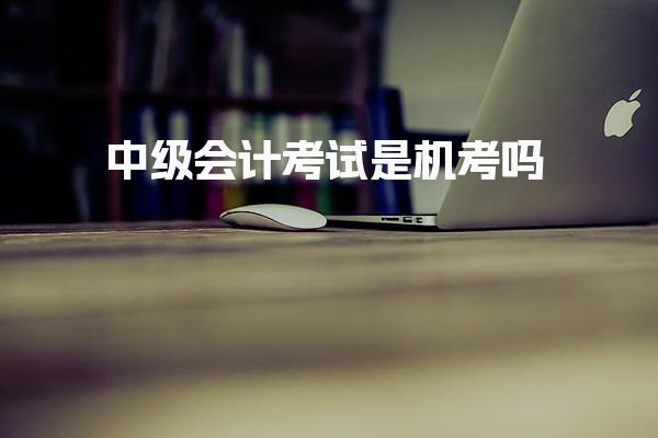 中级会计考试是机考吗 通过率分析