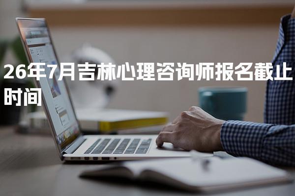 26年7月吉林心理咨询师报名截止时间及相关信息详解