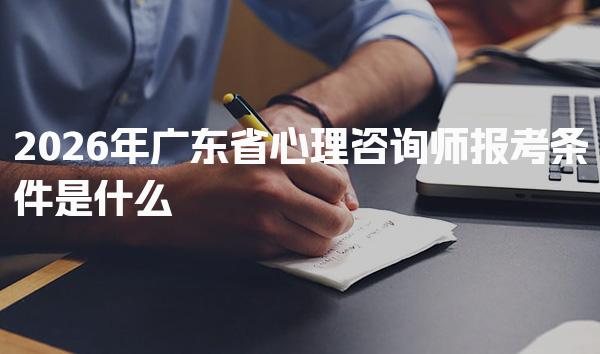 2026年广东省心理咨询师报考条件是什么 心理咨询师报考流程
