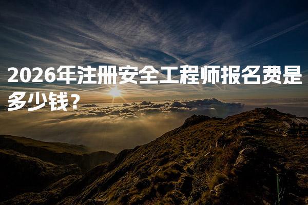 2026年注册安全工程师报名费是多少钱？全面解析各项费用