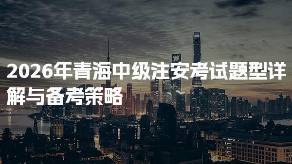2026年青海中级注安考试题型详解与备考策略