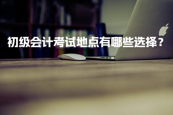 初级会计考试地点有哪些选择？你如何快速筛选优质考点