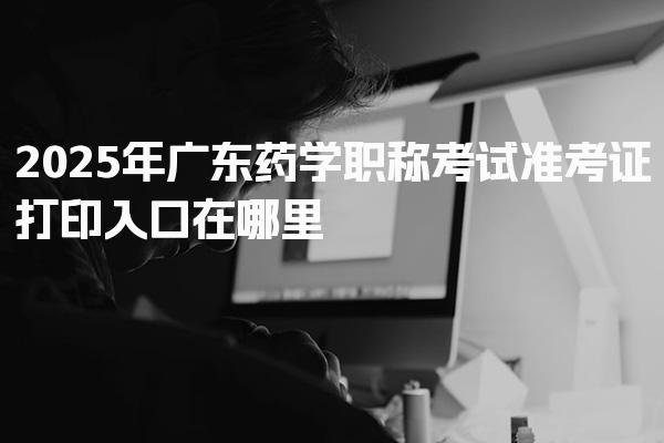 2025年广东药学职称考试准考证打印入口在哪里