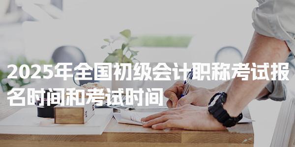 2025年全国初级会计职称考试报名时间和考试时间