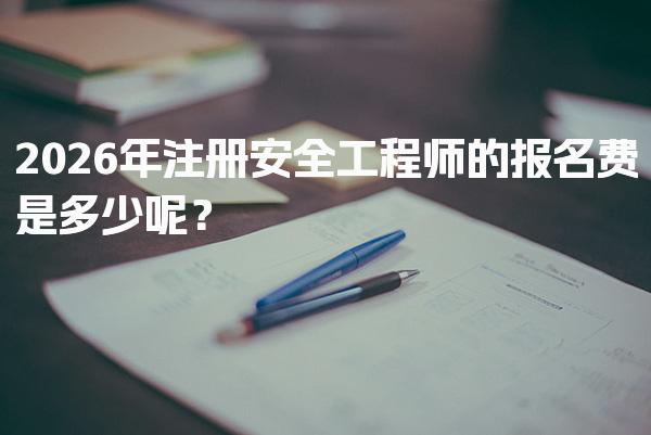 2026年注册安全工程师的报名费是多少呢？费用解析与备考指南