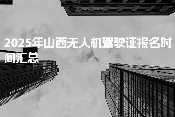 2025年山西无人机驾驶证报名时间汇总