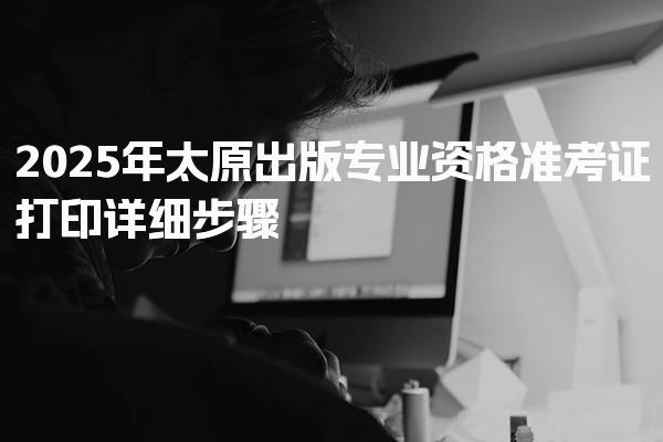 2025年太原出版专业资格准考证打印详细步骤，深度分析