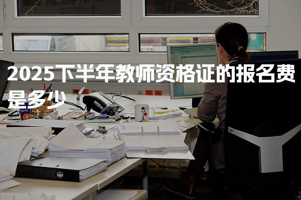 2025下半年教师资格证的报名费是多少，在哪里报考