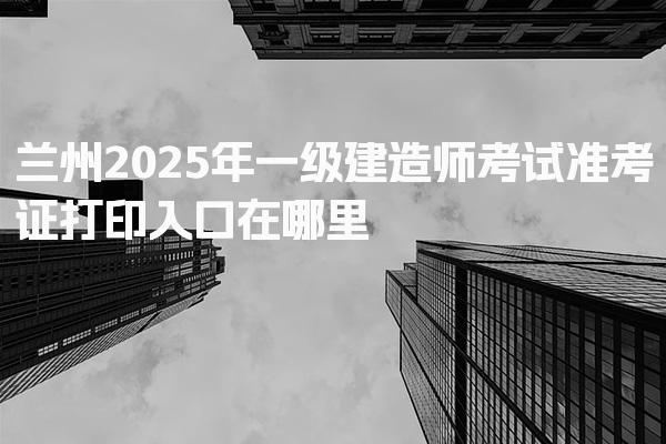 兰州2025年一级建造师考试准考证打印入口在哪里
