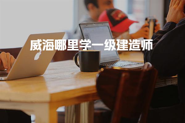 威海哪里学一级建造师，正规培训学校有哪些