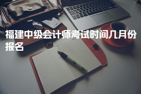 2025年福建中级会计师考试时间，几月份报名