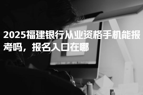 2025福建银行从业资格手机能报考吗，报名入口在哪