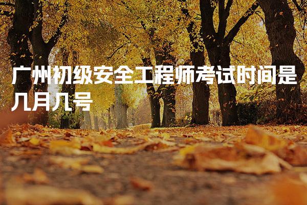 广州初级安全工程师考试时间是几月几号，报名方式