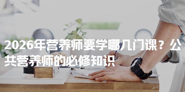 2026年营养师要学哪几门课？公共营养师的必修知识