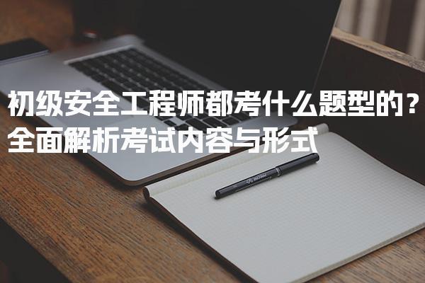 初级安全工程师都考什么题型的？全面解析考试内容与形式