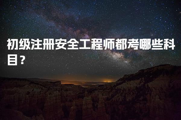 初级注册安全工程师都考哪些科目？考试内容与要求全面解析！