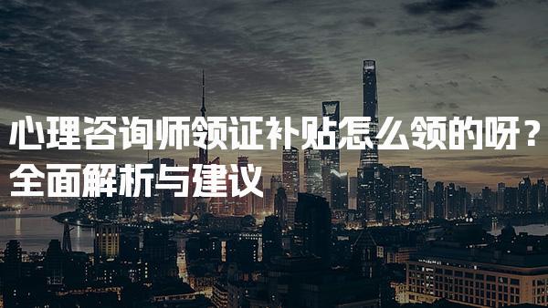 心理咨询师领证补贴怎么领的呀？全面解析与建议
