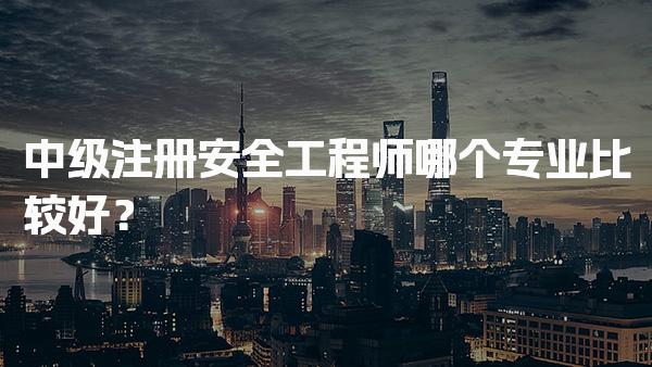 中级注册安全工程师哪个专业比较好？各行业发展前景