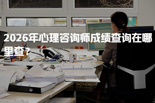 2026年心理咨询师成绩查询在哪里查？快速获取你的考试结果