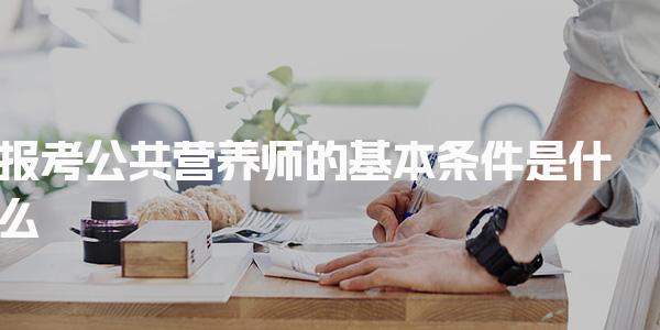 2026年报考公共营养师的基本条件是什么 公共营养师的报考方式