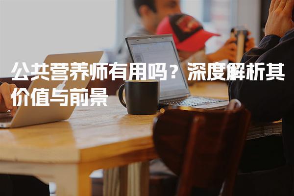 公共营养师有用吗？深度解析其价值与前景