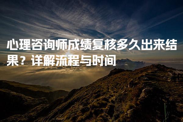 心理咨询师成绩复核多久出来结果？流程与时间