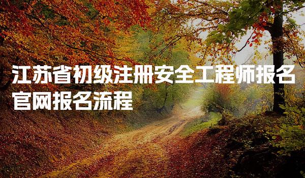 江苏省初级注册安全工程师报名官网、报名流程与注意事项