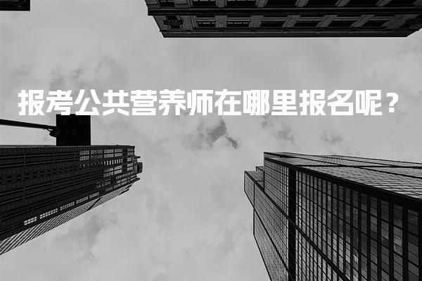 2026年报考公共营养师在哪里报名呢？报名流程与注意事项